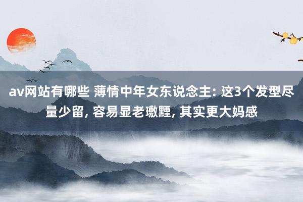 av网站有哪些 薄情中年女东说念主: 这3个发型尽量少留， 容易显老璷黫， 其实更大妈感