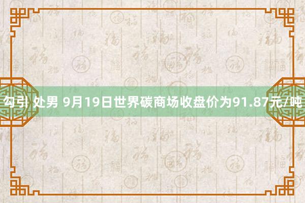 勾引 处男 9月19日世界碳商场收盘价为91.87元/吨