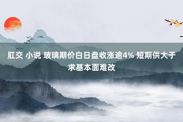 肛交 小说 玻璃期价白日盘收涨逾4% 短期供大于求基本面难改