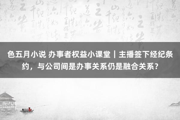 色五月小说 办事者权益小课堂｜主播签下经纪条约，与公司间是办事关系仍是融合关系？