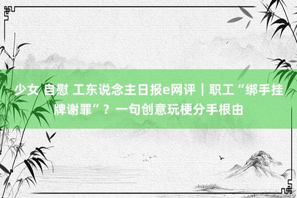 少女 自慰 工东说念主日报e网评｜职工“绑手挂牌谢罪”？一句创意玩梗分手根由