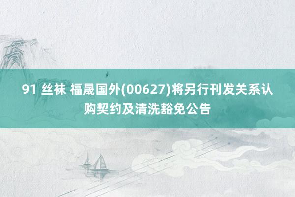 91 丝袜 福晟国外(00627)将另行刊发关系认购契约及清洗豁免公告