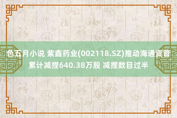 色五月小说 紫鑫药业(002118.SZ)推动海通资管累计减捏640.38万股 减捏数目过半