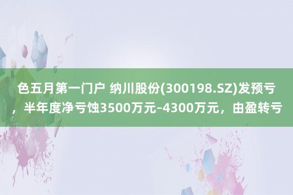 色五月第一门户 纳川股份(300198.SZ)发预亏，半年度净亏蚀3500万元–4300万元，由盈转亏