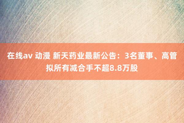 在线av 动漫 新天药业最新公告：3名董事、高管拟所有减合手不超8.8万股