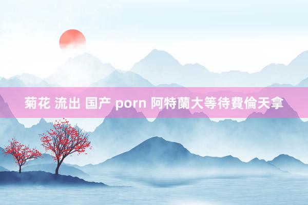 菊花 流出 国产 porn 阿特蘭大等待費倫天拿