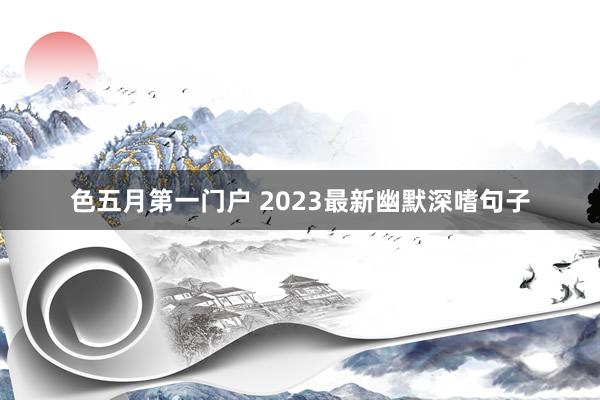 色五月第一门户 2023最新幽默深嗜句子