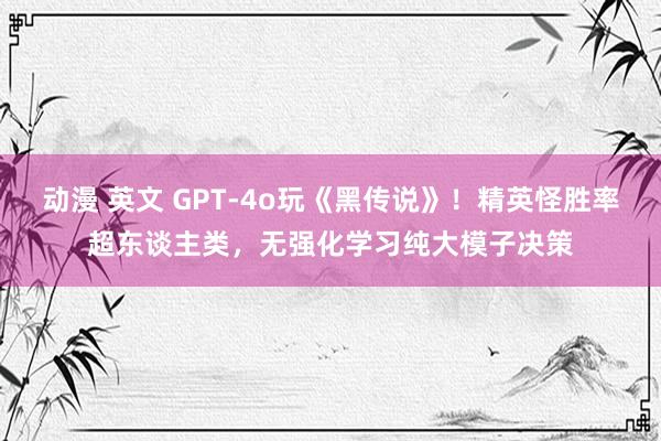 动漫 英文 GPT-4o玩《黑传说》！精英怪胜率超东谈主类，无强化学习纯大模子决策