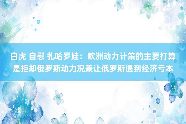 白虎 自慰 扎哈罗娃：欧洲动力计策的主要打算是拒却俄罗斯动力况兼让俄罗斯遇到经济亏本