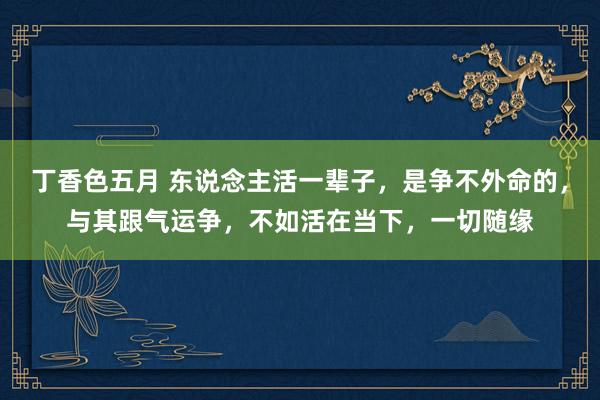 丁香色五月 东说念主活一辈子，是争不外命的，与其跟气运争，不如活在当下，一切随缘