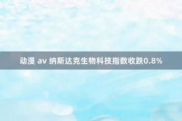 动漫 av 纳斯达克生物科技指数收跌0.8%