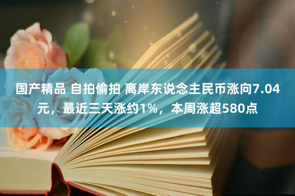 国产精品 自拍偷拍 离岸东说念主民币涨向7.04元，最近三天涨约1%，本周涨超580点