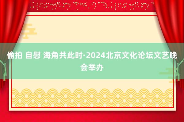 偷拍 自慰 海角共此时·2024北京文化论坛文艺晚会举办