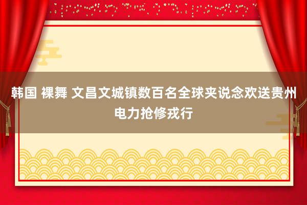 韩国 裸舞 文昌文城镇数百名全球夹说念欢送贵州电力抢修戎行