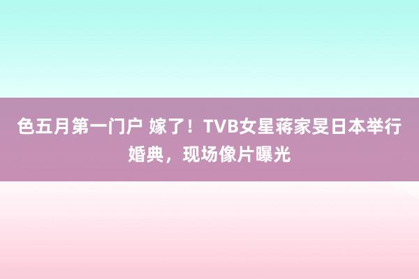 色五月第一门户 嫁了！TVB女星蒋家旻日本举行婚典，现场像片曝光