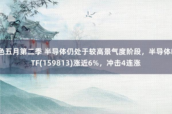 色五月第二季 半导体仍处于较高景气度阶段，半导体ETF(159813)涨近6%，冲击4连涨