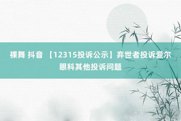 裸舞 抖音 【12315投诉公示】弃世者投诉爱尔眼科其他投诉问题