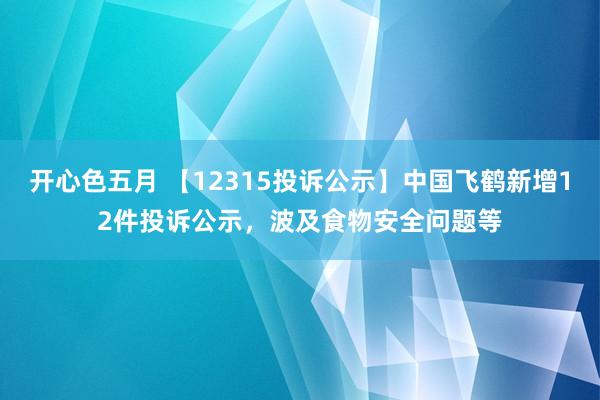 开心色五月 【12315投诉公示】中国飞鹤新增12件投诉公示，波及食物安全问题等