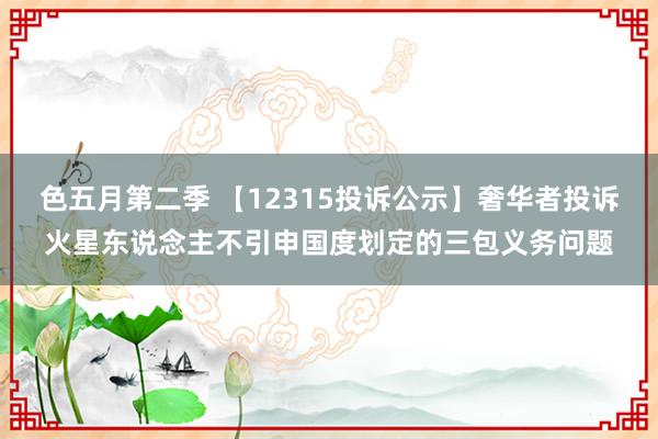 色五月第二季 【12315投诉公示】奢华者投诉火星东说念主不引申国度划定的三包义务问题