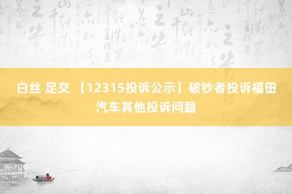 白丝 足交 【12315投诉公示】破钞者投诉福田汽车其他投诉问题