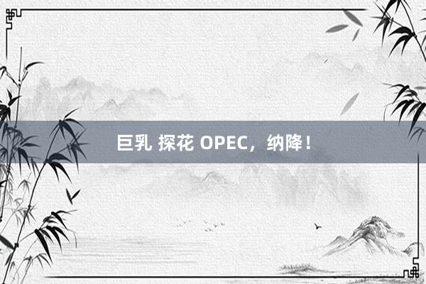 巨乳 探花 OPEC，纳降！