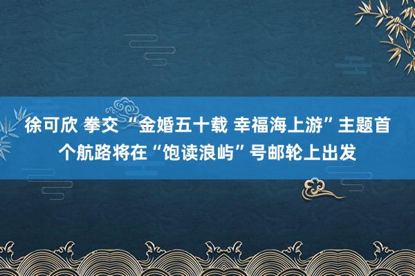 徐可欣 拳交 “金婚五十载 幸福海上游”主题首个航路将在“饱读浪屿”号邮轮上出发