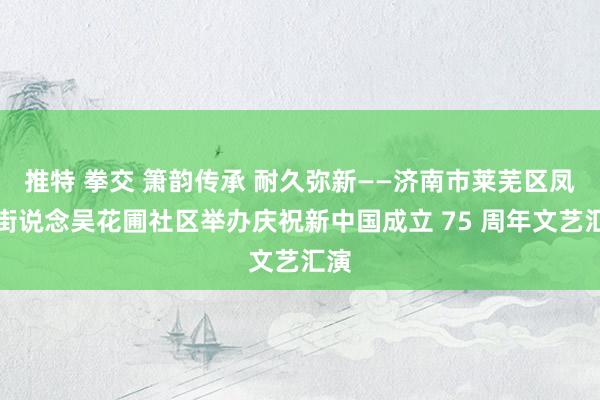 推特 拳交 箫韵传承 耐久弥新——济南市莱芜区凤城街说念吴花圃社区举办庆祝新中国成立 75 周年文艺汇演