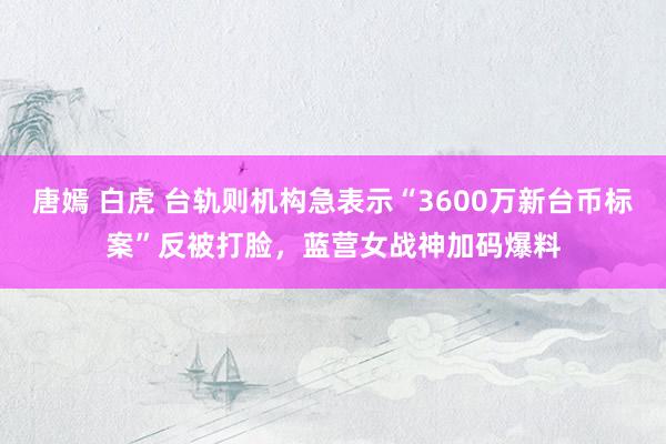 唐嫣 白虎 台轨则机构急表示“3600万新台币标案”反被打脸，蓝营女战神加码爆料