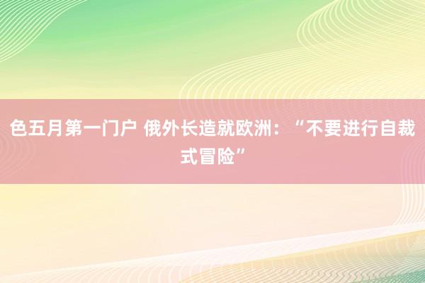 色五月第一门户 俄外长造就欧洲：“不要进行自裁式冒险”