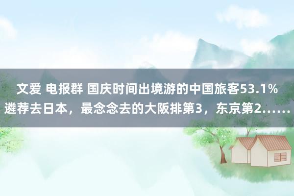 文爱 电报群 国庆时间出境游的中国旅客53.1%遴荐去日本，最念念去的大阪排第3，东京第2……