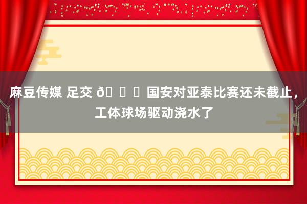 麻豆传媒 足交 😅国安对亚泰比赛还未截止，工体球场驱动浇水了