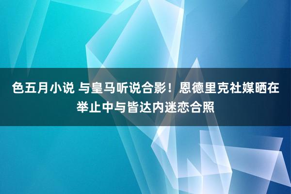 色五月小说 与皇马听说合影！恩德里克社媒晒在举止中与皆达内迷恋合照