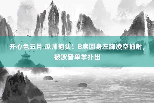 开心色五月 瓜帅抱头！B席回身左脚凌空抽射，被波普单掌扑出