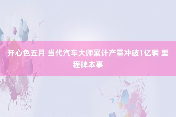 开心色五月 当代汽车大师累计产量冲破1亿辆 里程碑本事