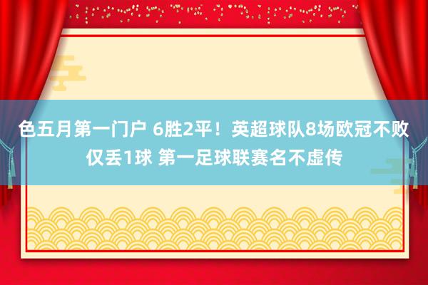 色五月第一门户 6胜2平！英超球队8场欧冠不败仅丢1球 第一足球联赛名不虚传