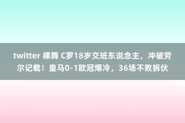 twitter 裸舞 C罗18岁交班东说念主，冲破劳尔记载！皇马0-1欧冠爆冷，36场不败拆伙