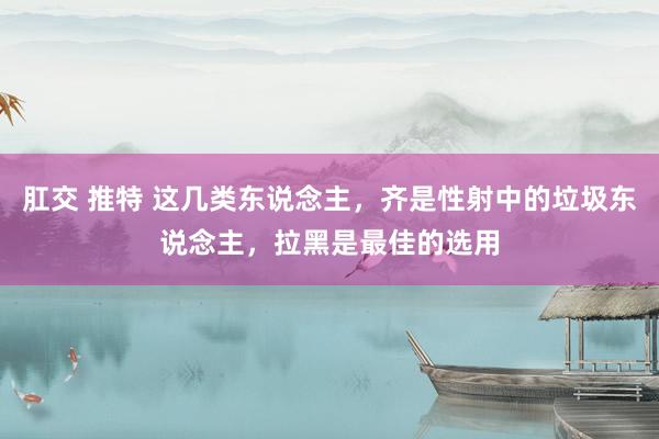 肛交 推特 这几类东说念主，齐是性射中的垃圾东说念主，拉黑是最佳的选用