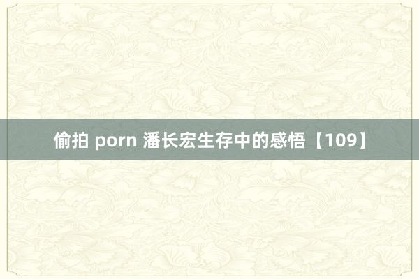 偷拍 porn 潘长宏生存中的感悟【109】