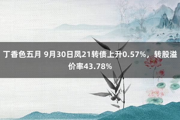 丁香色五月 9月30日凤21转债上升0.57%，转股溢价率43.78%