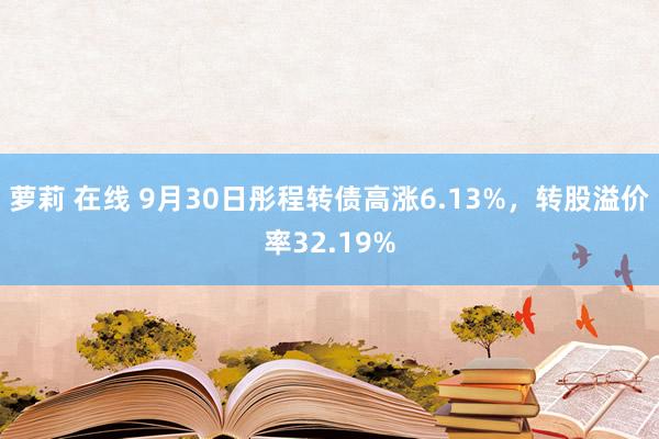 萝莉 在线 9月30日彤程转债高涨6.13%，转股溢价率32.19%