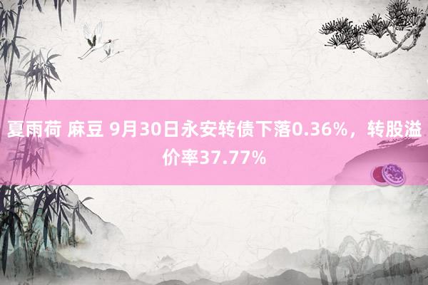 夏雨荷 麻豆 9月30日永安转债下落0.36%，转股溢价率37.77%