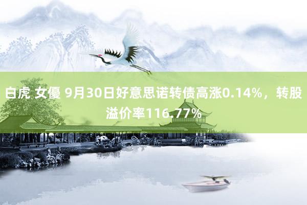 白虎 女優 9月30日好意思诺转债高涨0.14%，转股溢价率116.77%