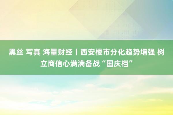 黑丝 写真 海量财经丨西安楼市分化趋势增强 树立商信心满满备战“国庆档”