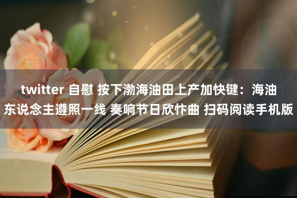 twitter 自慰 按下渤海油田上产加快键：海油东说念主遵照一线 奏响节日欣忭曲 扫码阅读手机版