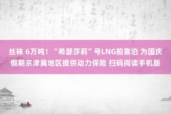 丝袜 6万吨！“希瑟莎莉”号LNG船靠泊 为国庆假期京津冀地区提供动力保险 扫码阅读手机版