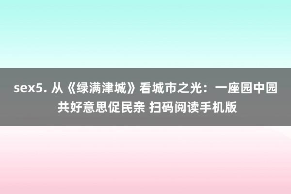 sex5. 从《绿满津城》看城市之光：一座园中园 共好意思促民亲 扫码阅读手机版