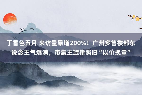 丁香色五月 来访量暴增200%！广州多售楼部东说念主气爆满，市集主旋律照旧“以价换量”