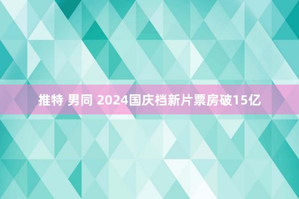 推特 男同 2024国庆档新片票房破15亿