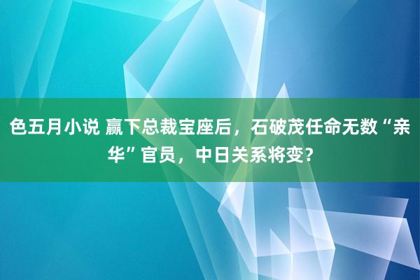 色五月小说 赢下总裁宝座后，石破茂任命无数“亲华”官员，中日关系将变？