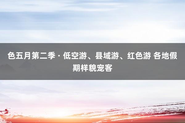 色五月第二季 · 低空游、县域游、红色游 各地假期样貌宠客